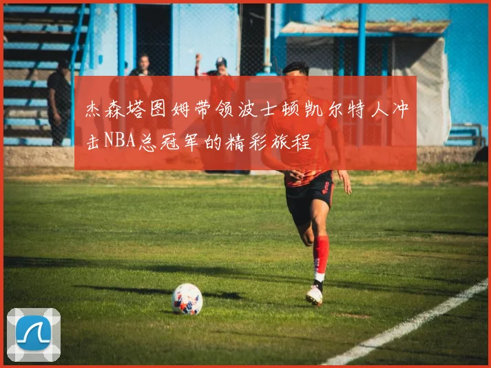 杰森塔图姆带领波士顿凯尔特人冲击NBA总冠军的精彩旅程