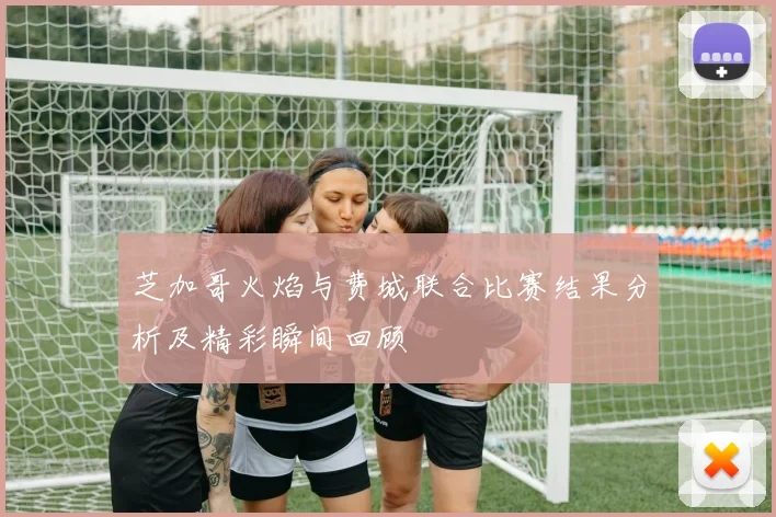 芝加哥火焰与费城联合比赛结果分析及精彩瞬间回顾