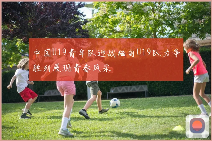 中国U19青年队迎战缅甸U19队力争胜利展现青春风采
