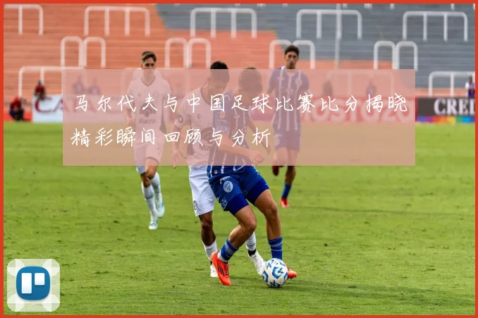 马尔代夫与中国足球比赛比分揭晓精彩瞬间回顾与分析