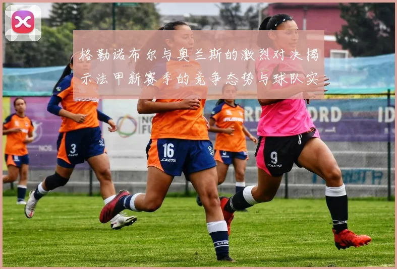 格勒诺布尔与奥兰斯的激烈对决揭示法甲新赛季的竞争态势与球队实力分析