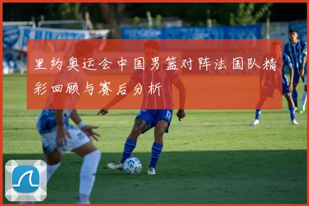 里约奥运会中国男篮对阵法国队精彩回顾与赛后分析