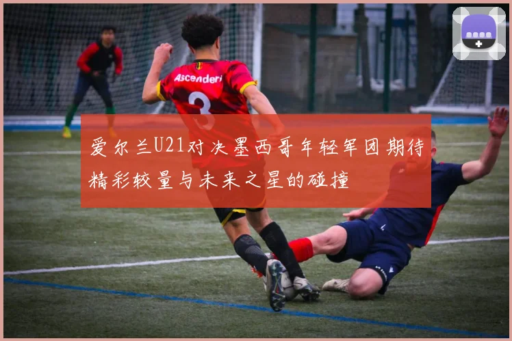 爱尔兰U21对决墨西哥年轻军团期待精彩较量与未来之星的碰撞
