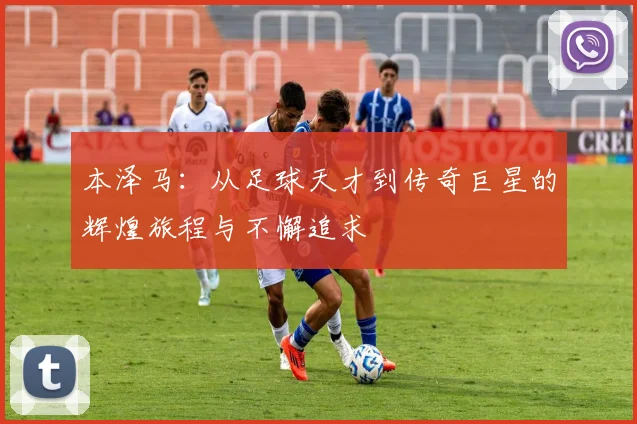 本泽马：从足球天才到传奇巨星的辉煌旅程与不懈追求