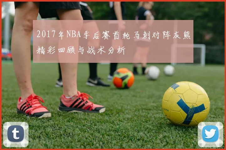 2017年NBA季后赛首轮马刺对阵灰熊精彩回顾与战术分析