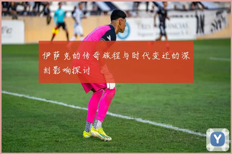 伊萨克的传奇旅程与时代变迁的深刻影响探讨