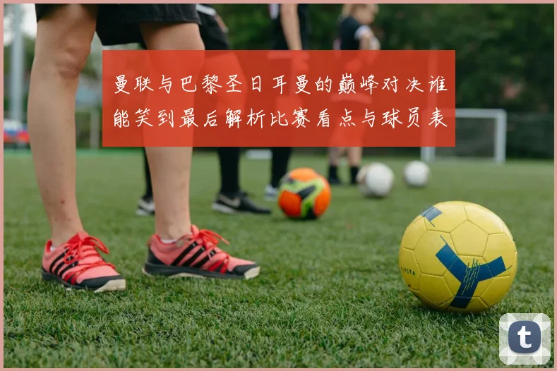 曼联与巴黎圣日耳曼的巅峰对决谁能笑到最后解析比赛看点与球员表现