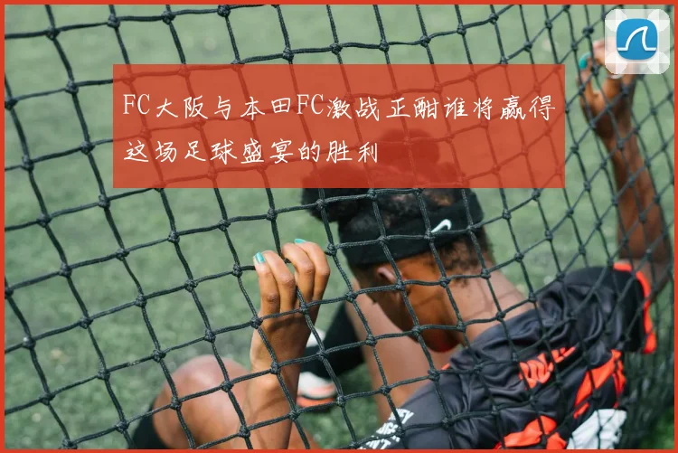 FC大阪与本田FC激战正酣谁将赢得这场足球盛宴的胜利