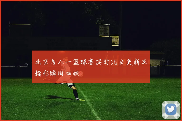 北京与八一篮球赛实时比分更新及精彩瞬间回顾