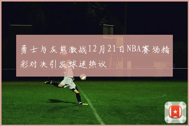 勇士与灰熊激战12月21日NBA赛场精彩对决引发球迷热议
