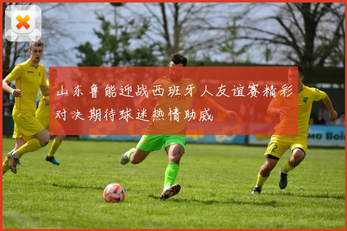 山东鲁能迎战西班牙人友谊赛精彩对决期待球迷热情助威