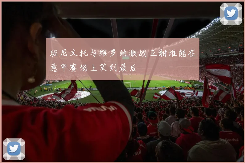 班尼文托与维罗纳激战正酣谁能在意甲赛场上笑到最后